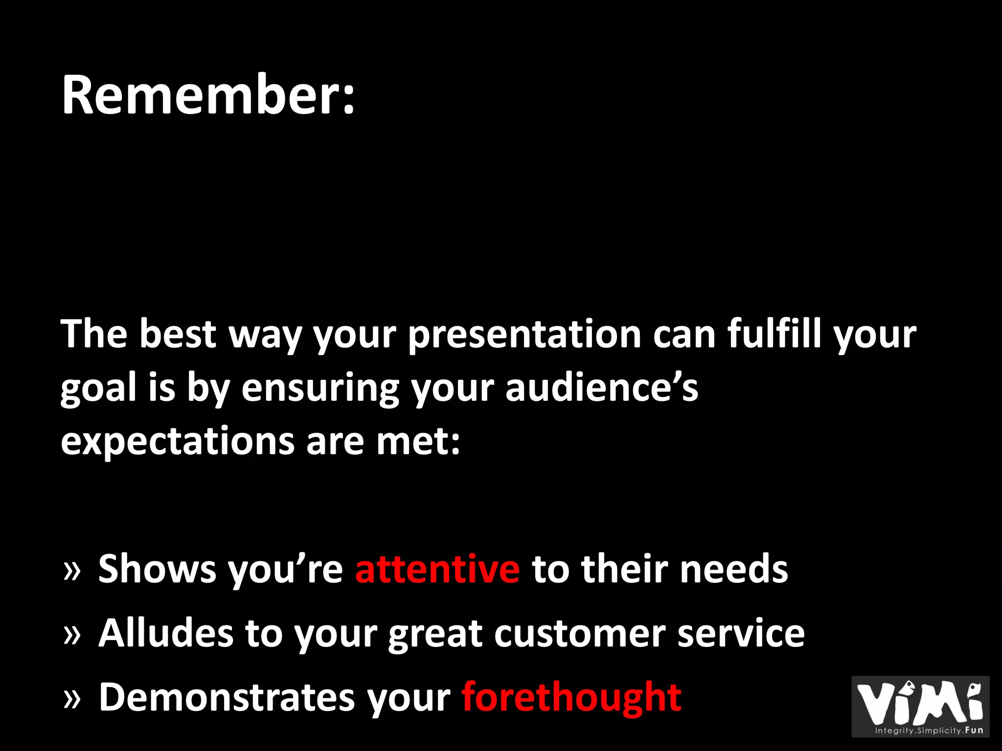 Remember:


The best way your presentation can fulfill your
goal is by ensuring your audience’s
expectations are met:

» Shows you’re attentive to their needs
» Alludes to your great customer service
» Demonstrates your forethought
 