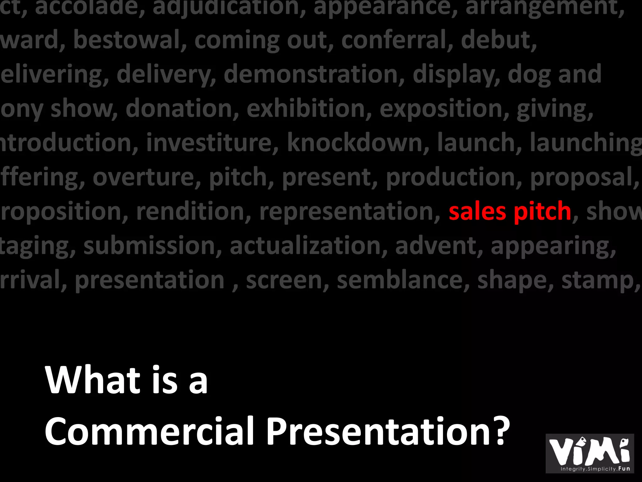 ct, accolade, adjudication, appearance, arrangement,
 ward, bestowal, coming out, conferral, debut,
delivering, delivery, demonstration, display, dog and
pony show, donation, exhibition, exposition, giving,
ntroduction, investiture, knockdown, launch, launching
offering, overture, pitch, present, production, proposal,
proposition, rendition, representation, sales pitch, show
 taging, submission, actualization, advent, appearing,
 rrival, presentation , screen, semblance, shape, stamp,


     What is a
     Commercial Presentation?
 