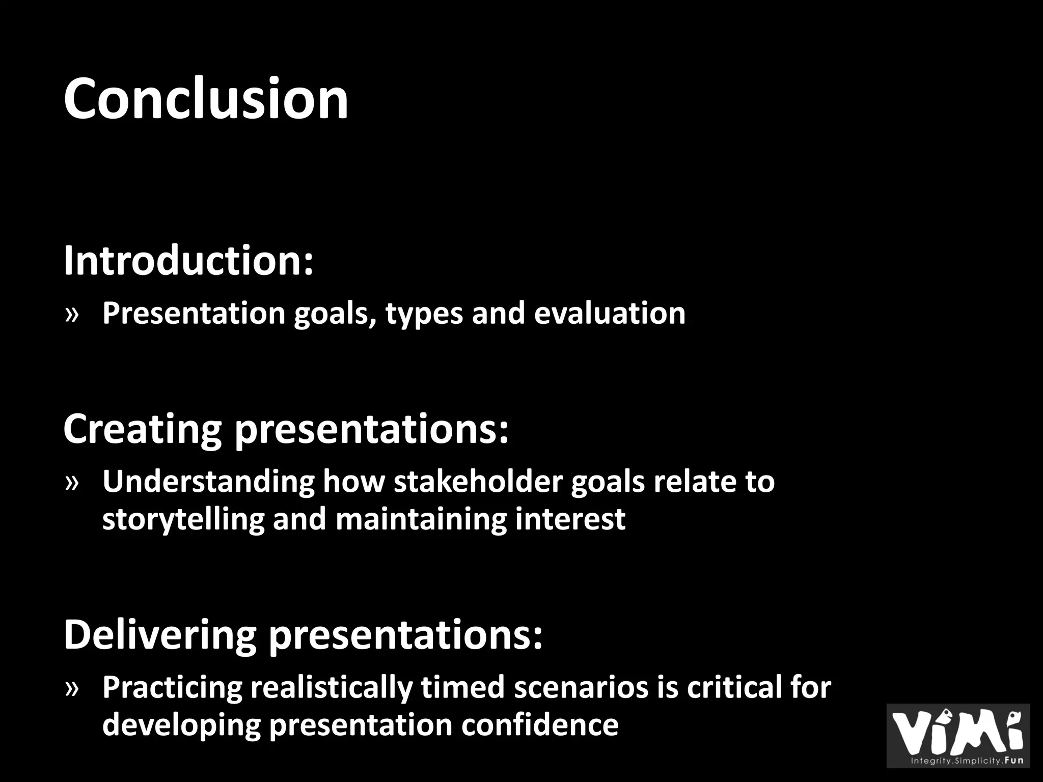 Conclusion

Introduction:
» Presentation goals, types and evaluation


Creating presentations:
» Understanding how stakeholder goals relate to
  storytelling and maintaining interest


Delivering presentations:
» Practicing realistically timed scenarios is critical for
  developing presentation confidence
 