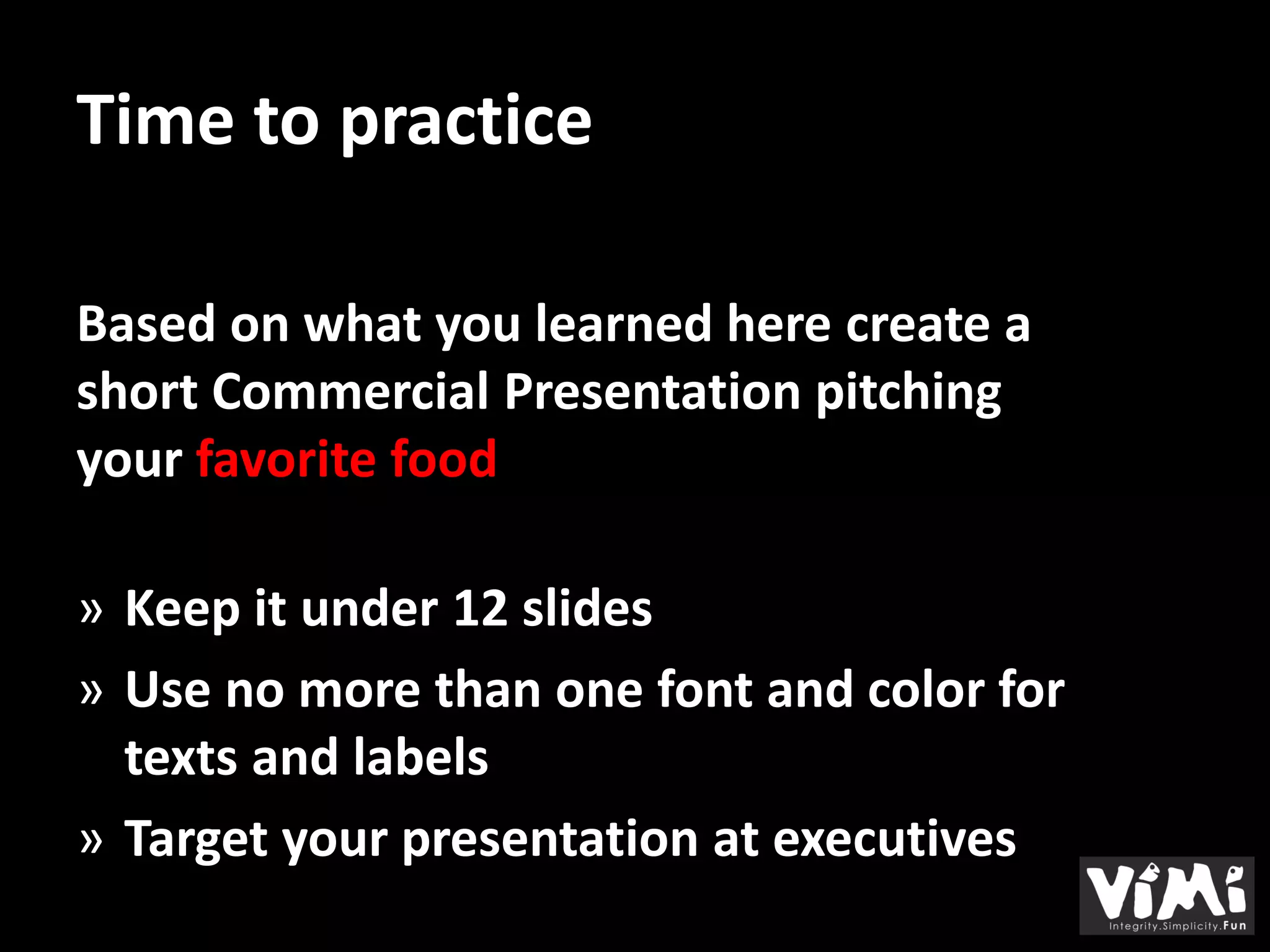 Time to practice

Based on what you learned here create a
short Commercial Presentation pitching
your favorite food

» Keep it under 12 slides
» Use no more than one font and color for
  texts and labels
» Target your presentation at executives
 