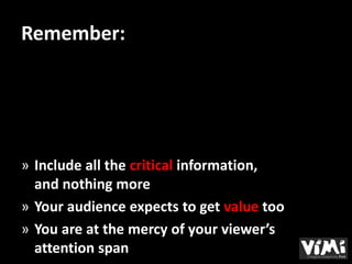 Remember:




» Include all the critical information,
  and nothing more
» Your audience expects to get value too
» You are at the mercy of your viewer’s
  attention span
 