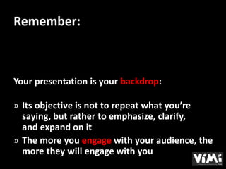 Remember:



Your presentation is your backdrop:

» Its objective is not to repeat what you’re
  saying, but rather to emphasize, clarify,
  and expand on it
» The more you engage with your audience, the
  more they will engage with you
 