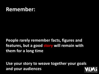 Remember:




People rarely remember facts, figures and
features, but a good story will remain with
them for a long time

Use your story to weave together your goals
and your audiences
 