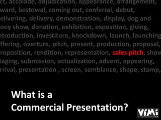 ct, accolade, adjudication, appearance, arrangement,
 ward, bestowal, coming out, conferral, debut,
delivering, delivery, demonstration, display, dog and
pony show, donation, exhibition, exposition, giving,
ntroduction, investiture, knockdown, launch, launching
offering, overture, pitch, present, production, proposal,
proposition, rendition, representation, sales pitch, show
 taging, submission, actualization, advent, appearing,
 rrival, presentation , screen, semblance, shape, stamp,


     What is a
     Commercial Presentation?
 
