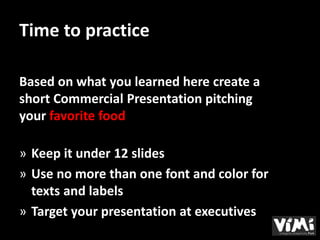 Time to practice

Based on what you learned here create a
short Commercial Presentation pitching
your favorite food

» Keep it under 12 slides
» Use no more than one font and color for
  texts and labels
» Target your presentation at executives
 