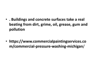 • . Buildings and concrete surfaces take a real
beating from dirt, grime, oil, grease, gum and
pollution
• https://www.commercialpaintingservices.co
m/commercial-pressure-washing-michigan/
 