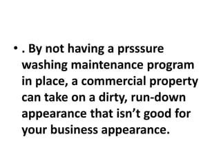 • . By not having a prsssure
washing maintenance program
in place, a commercial property
can take on a dirty, run-down
appearance that isn’t good for
your business appearance.
 
