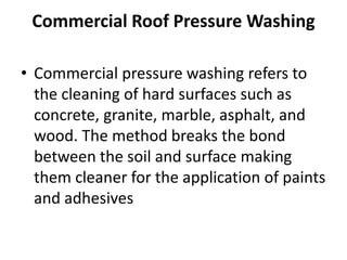 Commercial Roof Pressure Washing
• Commercial pressure washing refers to
the cleaning of hard surfaces such as
concrete, granite, marble, asphalt, and
wood. The method breaks the bond
between the soil and surface making
them cleaner for the application of paints
and adhesives
 