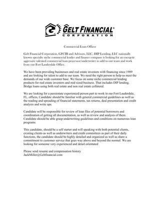 Commercial Loan Officer
Gelt Financial Corporation, GFCIB and Advisors, LLC, DIP Lending, LLC nationally
known specialty niche commercial lender and finance company is looking for an energetic
aggressive talented commercial loan processor/underwriter to add to our team and work
from our Fort Lauderdale Office.
We have been providing businesses and real estate investors with financing since 1989
and are looking for talent to add to our team. We need the right person to help us meet the
demands of our wide customer base. We focus on some niche commercial lending
products for real estate investors and mid sized business. That includes DIP lending,
Bridge loans using both real estate and non real estate collateral.
We are looking for a passionate experienced person part to work in our Fort Lauderdale,
FL. offices, Candidate should be familiar with general commercial guidelines as well as
the reading and spreading of financial statements, tax returns, deal presentation and credit
analysis and write ups.
Candidate will be responsible for review of loan files of potential borrowers and
coordination of getting all documentation, as well as review and analysis of them.
Candidate should be able grasp underwriting guidelines and conditions on numerous loan
programs.
This candidate, should be a self starter and will speaking with both potential clients,
existing clients as well as underwriters and credit committees as part of their daily
functions, the candidate should be highly detailed and organized as well as share a
commitment to customer service that goes way above and beyond the normal. We are
looking for someone very experienced and detail orientated
Please send resume and compensation history
JackMiller@Geltfinancial.com
 