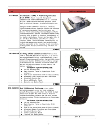 PN                        DESCRIPTION                                    PHOTO or RENDERING

 POD-MP-001   RealSims FASTRAC ™ Platform Optimization
              Deck (POD) shown here with the optional
              OBSERVATION PLATFORM STEP FasTrac is a patented
              RUGGED general purpose simulator mounting fixture
              built to withstand the rigors of daily flight training use.

              Designed for the US Military. FasTrac is a modular,
              reconfigurable platform base that supports the mounting
              of many interchangeable, Fast Jet, Helicopter and
              Ground Vehicle cabin configurations and optional flight
              control components. Optional components can be quickly
              mounted using an ARRAY of mounting points located on
              the platform deck, below the deck and along the sides of
              the structure. This enables cabin fixtures such as:
              Consoles, Seats, Controls surfaces, Display mounts etc
              to be properly positioned. Ample room under the deck
              surface is available for the mounting of rack computers,
              audio systems, dynamic control loading actuators and
              linkage
                                                                 PRICE            US $

 ENC-H-001-58 US Army OH58D Cockpit Enclosure Shown here
              with an OPTIONAL Basic Frame Structure, is a cockpit
              enclosure modeled from the US Army’s OH58D KIOWA
              aircraft. This enclosure differs from the Bell 206N Cockpit
              enclosure in that the OH58 overhead roof area is larger
              to accommodate the additional equipment used in this
              aircraft. The enclosure shown includes many of the
              options available
                         OPTIONAL EQUIPMENT INCLUDE:
                   FasTrac Mounting POD,
                   Basic Mounting Frame as shown in the OH58
                    enclosure
                   High or Low Profile Skids (with or without casters)
                   Windshield Glass, (Front Door and Chin Bubble
                   Windshield Dividing Rail
                   Center LCD Display Mount
                   Consoles and Switch Panels
                                                                 PRICE            US $

ENC-H-206-FUL Bell 206B Cockpit Enclosure A FULL cockpit
              enclosure modeled from the Bell 206B Jet Ranger
              aircraft. This enclosure differs from the OH58D Cockpit
              enclosure in that the Bell 206B enclosure does not
              include the overhead roof area that the OH58 aircraft
              enclosure requires. The enclosure shown is the standard
              enclosure.
                         OPTIONAL EQUIPMENT INCLUDE:
                   FasTrac Mounting POD
                   Basic Mounting Frame as shown in the OH58
                    enclosure
                   High or Low Profile Skids (with or without casters)
                   Windshield Glass, (Front Door and Chin Bubble
                   Windshield Dividing Rail
                   Center LCD Display Mount
                   Consoles and Switch Panels
                                                                 PRICE            US $



                                                          7
 