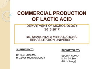 COMMERCIAL PRODUCTION
OF LACTIC ACID
DEPARTMENT OF MICROBIOLOGY
(2016-2017)
DR. SHAKUNTALA MISRA NATIONAL
REHABILITATION UNIVERSITY
SUBMITTED TO:
Dr. D.C. SHARMA
H.O.D OF MICROBIOLOGY
SUBMITTED BY:-
SUDHIR KUMAR
M.Sc. 2nd Sem
(Microbiology)
 