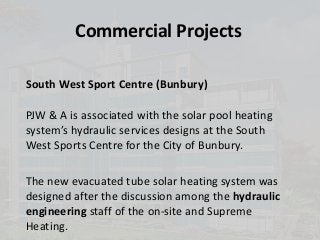 Commercial Projects
South West Sport Centre (Bunbury)
PJW & A is associated with the solar pool heating
system’s hydraulic services designs at the South
West Sports Centre for the City of Bunbury.
The new evacuated tube solar heating system was
designed after the discussion among the hydraulic
engineering staff of the on-site and Supreme
Heating.
 