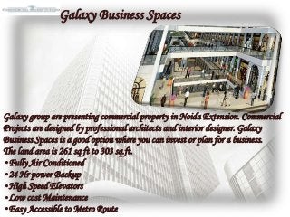 Galaxy group are presenting commercial property in Noida Extension. Commercial
Projects are designed by professional architects and interior designer. Galaxy
Business Spaces is a good option where you can invest or plan for a business.
The land area is 261 sq.ft to 303 sq.ft.
•Fully Air Conditioned
•24 Hr power Backup
•High Speed Elevators
•Low cost Maintenance
•Easy Accessible to Metro Route
Galaxy Business Spaces
 