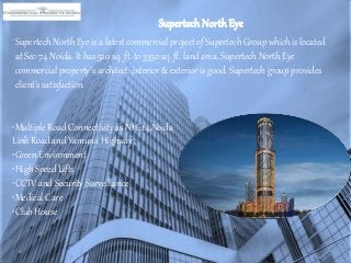 Supertech NorthEye
Supertech North Eye is a latest commercial project of Supertech Group which is located
at Sec-74 Noida. It has 520 sq. ft. to 3350 sq. ft. land area. Supertech North Eye
commercial property’s architect ,interior & exterior is good. Supertech group provides
client’s satisfaction.
•Multiple Road Connectivity as NH-24,Noida
Link Road and Yamuna Highway
•Green Environment
•High Speed Lifts
•CCTV and Security Surveillance
•Medical Care
•Club House
 