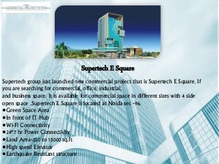 Supertech E Square
Supertech group just launched new commercial project that is Supertech E Square. If
you are searching for commercial, office, industrial,
and business space. It is available for commercial space in different sizes with 4 side
open space .Supertech E Square is located at Noida sec -96.
•Green Space Area
•In front of IT Hub
•Wi-Fi Connectivity
•24*7 hr Power Connectivity
•Land Area-520 to 15000 sq.ft
•High speed Elevator
•Earthquake Resistant structure
 