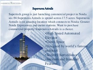 Supernova Astrails
Supertech group is just launching commercial project in Noida
sec-94.Supernova Astrails is spread across 17.5 acres. Supernova
Astrails is on amazing location which connects to Noida- Greater
Noida Expressway and metro stations. Want to purchase
commercial property Supernova Astrails is a choice.
•High Speed Automated
Elevator
•Green Space
•Designed by world’s famous
architect
•Security Surveillance
•International Standard
Features
 
