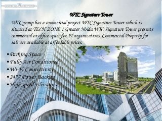 WTC Signature Tower
WTC group has a commercial project WTC Signature Tower which is
situated at TECH ZONE 1 Greater Noida.WTC Signature Tower presents
commercial or office space for IT organizations. Commercial Property for
sale are available at affordable prices.
•Parking Space
•Fully Air Conditioned
•Wi-Fi Connectivity
•24*7 Power Backup
•High speed Elevators
 