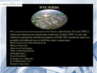 WTC-NOIDA
WTC is fastest growing commercial property in Noida which is spread across 511 acres.WTC is
world class infrastructure and provides world class facilities.WTC is a one stop
solution for purchasing commercial property in Noida. The commercial spaces are
available with different sizes to fulfill the client’s requirement.
•Route Connectivity with Taj Expressway
•Metro Connectivity
•Three Level Car Parking
•Video Conferencing Room
•Affordable Rates
•Lease Guaranteed
•Centrally Air conditioned
•Low Maintenance Cost
•Internet Connectivity
 
