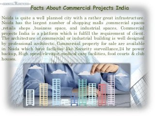 Facts About Commercial Projects India
Noida is quite a well planned city with a rather great infrastructure.
Noida has the largest number of shopping malls ,commercial spaces
,retails shops ,business space, and industrial spaces. Commercial
projects India is a platform which is fulfill the requirement of client.
The architecture of commercial or industrial building is well designed
by professional architects. Commercial property for sale are available
in Noida which have facilities like Security surveillance,24 hr power
backup, High speed elevator, medical care facilities, food courts & club
houses.
 