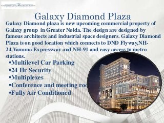 Galaxy Diamond plaza is new upcoming commercial property of
Galaxy group in Greater Noida. The design are designed by
famous architects and industrial space designers. Galaxy Diamond
Plaza is on good location which connects to DND Flyway,NH-
24,Yamuna Expressway and NH-91 and easy access to metro
stations.
Galaxy Diamond Plaza
Multilevel Car Parking
24 Hr Security
Multiplexes
Conference and meeting rooms
Fully Air Conditioned
 
