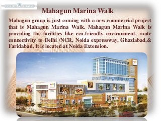 Mahagun Marina Walk
Mahagun group is just coming with a new commercial project
that is Mahagun Marina Walk. Mahagun Marina Walk is
providing the facilities like eco-friendly environment, route
connectivity to Delhi /NCR, Noida expressway, Ghaziabad,&
Faridabad. It is located at Noida Extension.
 