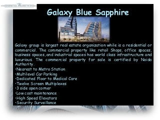 Galaxy group is largest real estate organization while is a residential or
commercial. The commercial property like retail Shops, office spaces,
business spaces, and industrial spaces has world class infrastructure and
luxurious. The commercial property for sale is certified by Noida
Authority.
•Nearest to Metro Station
•Multilevel Car Parking
•Dedicated Floor to Medical Care
•Twelve Screen Multiplexes
•3 side open corner
•Low cost maintenance
•High Speed Elevators
•Security Surveillance
Galaxy Blue Sapphire
 