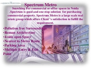 Spectrum Metro
Searching For commercial or office spaces in Noida
.Spectrum is good and one stop solution for purchasing
commercial property. Spectrum Metro is a large scale real
estate group which offers Client ‘s satisfaction to fulfill the
requirement.
•Pollution free Surroundings
•Roman Architecture
•4-side open Space
•Nearest to Metro Route
•Parking Area
•Multiple Entry & Exit
Point
 