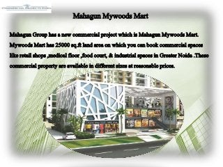 MahagunMywoodsMart
MahagunGrouphasa newcommercialprojectwhichis MahagunMywoodsMart.
MywoodsMart has25000sq.ft landareaon which youcanbookcommercialspaces
likeretailshops,medicalfloor,foodcourt, & industrial spacesin GreaterNoida.These
commercialpropertyareavailable in different sizesat reasonableprices.
 