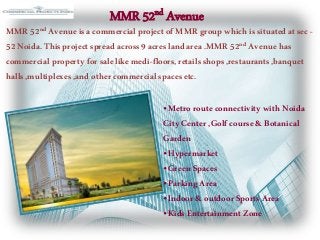 MMR 52nd Avenue
MMR52nd Avenueisacommercialproject ofMMRgroup whichissituatedatsec -
52Noida.Thisproject spreadacross9acreslandarea.MMR52nd Avenuehas
commercialproperty forsalelikemedi-floors,retailsshops,restaurants,banquet
halls,multiplexes,andothercommercialspacesetc.
•MetrorouteconnectivitywithNoida
City Center,Golfcourse&Botanical
Garden
•Hypermarket
•GreenSpaces
•ParkingArea
•Indoor&outdoorSports Area
•KidsEntertainment Zone
 