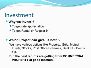 Investment
Why we Invest ?
To get rate appreciation
To get Rental or Regular In
Which Project can give us both ?
We have various options like Property, Gold, Mutual
Funds, Stocks, Post Office Schemes, Bank FD, Bonds
etc.
But the best returns are getting from COMMERCIAL
PROPERTY at good location.
 