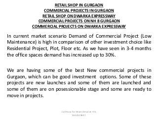RETAIL SHOP IN GURGAON
COMMERCIAL PROJECTS IN GURGAON
RETAIL SHOP ON DWARKA EXPRESSWAY
COMMERCIAL PROJECTS ON NH 8 GURGAON
COMMERCIAL PROJECTS ON DWARKA EXPRESSWAY
In current market scenario Demand of Commercial Project (Low
Maintenance) is high in comparison of other investment choice like
Residential Project, Plot, Floor etc. As we have seen in 3-4 months
the office spaces demand has increased up to 30%.
We are having some of the best New commercial projects in
Gurgaon, which can be good investment options. Some of these
projects are new launches and some of them are launched and
some of them are on posessionable stage and some are ready to
move in projects.
Call Now For More Detail at +91
9650129697
 
