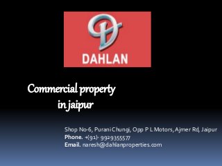 Commercial property 
in jaipur 
Shop No-6, Purani Chungi, Opp P L Motors, Ajmer Rd, Jaipur 
Phone. +(91)- 9929355577 
Email. naresh@dahlanproperties.com 
 