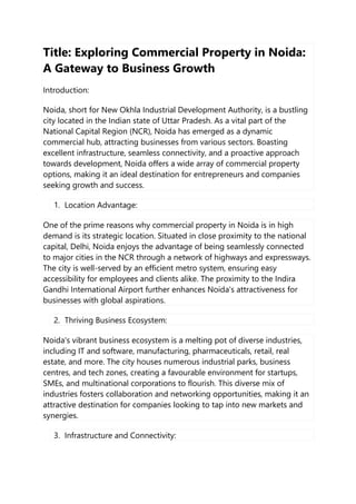 Title: Exploring Commercial Property in Noida:
A Gateway to Business Growth
Introduction:
Noida, short for New Okhla Industrial Development Authority, is a bustling
city located in the Indian state of Uttar Pradesh. As a vital part of the
National Capital Region (NCR), Noida has emerged as a dynamic
commercial hub, attracting businesses from various sectors. Boasting
excellent infrastructure, seamless connectivity, and a proactive approach
towards development, Noida offers a wide array of commercial property
options, making it an ideal destination for entrepreneurs and companies
seeking growth and success.
1. Location Advantage:
One of the prime reasons why commercial property in Noida is in high
demand is its strategic location. Situated in close proximity to the national
capital, Delhi, Noida enjoys the advantage of being seamlessly connected
to major cities in the NCR through a network of highways and expressways.
The city is well-served by an efficient metro system, ensuring easy
accessibility for employees and clients alike. The proximity to the Indira
Gandhi International Airport further enhances Noida's attractiveness for
businesses with global aspirations.
2. Thriving Business Ecosystem:
Noida's vibrant business ecosystem is a melting pot of diverse industries,
including IT and software, manufacturing, pharmaceuticals, retail, real
estate, and more. The city houses numerous industrial parks, business
centres, and tech zones, creating a favourable environment for startups,
SMEs, and multinational corporations to flourish. This diverse mix of
industries fosters collaboration and networking opportunities, making it an
attractive destination for companies looking to tap into new markets and
synergies.
3. Infrastructure and Connectivity:
 