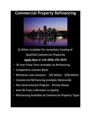 Commercial Property Refinancing




   $2 Billion Available For Immediate Funding of
          Qualified Commercial Properties
        Apply Now or Call (858) 452-2845
• 30 Year Fixed Term Available on Refinancing
• Competitive Interest Rates
• Refinance Loan Amounts - $25 Million - $250 Million
• Commercial Refinancing Available Nationwide
• Non-Governmental Program – Private Money
• Must Be Class A Borrower to Qualify
• Refinancing Available on Commercial Property Types
 