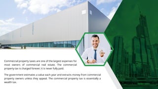 Commercial property taxes are one of the largest expenses for
most owners of commercial real estate. The commercial
property tax is charged forever; it is never fully paid.
The government estimates a value each year and extracts money from commercial
property owners unless they appeal. The commercial property tax is essentially a
wealth tax.
 