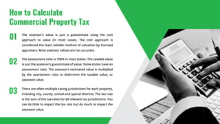 How to Calculate
Commercial Property Tax
The assessor’s value is just a guesstimate using the cost
approach to value (in most cases). The cost approach is
considered the least reliable method of valuation by licensed
appraisers. Most assessor values are not accurate.
The assessment ratio is 100% in most states. The taxable value
is just the assessor’s guesstimate of value. Some states have an
assessment ratio. The assessor’s estimated value is multiplied
by the assessment ratio to determine the taxable value, or
assessed value.
There are often multiple taxing jurisdictions for each property,
including city, county, school and special districts. The tax rate
is the sum of the tax rates for all relevant tax jurisdictions. You
can do little to impact the tax rate but do much to impact the
assessed value.
01
02
03
 