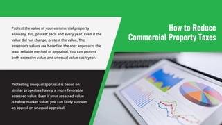 How to Reduce
Commercial Property Taxes
Protest the value of your commercial property
annually. Yes, protest each and every year. Even if the
value did not change, protest the value. The
assessor’s values are based on the cost approach, the
least reliable method of appraisal. You can protest
both excessive value and unequal value each year.
Protesting unequal appraisal is based on
similar properties having a more favorable
assessed value. Even if your assessed value
is below market value, you can likely support
an appeal on unequal appraisal.
 