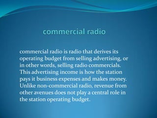 commercial radio is radio that derives its
operating budget from selling advertising, or
in other words, selling radio commercials.
This advertising income is how the station
pays it business expenses and makes money.
Unlike non-commercial radio, revenue from
other avenues does not play a central role in
the station operating budget.
 
