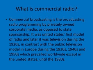 What is commercial radio?
• Commercial broadcasting is the broadcasting
radio programming by privately owned
corporate media, as opposed to state
sponsorship. It was united states’ first model
of radio and later it was television during the
1920s, in contrast with the public television
model in Europe during the 1930s, 1940s and
1950s which prevailed worldwide except in
the united states, until the 1980s.

 
