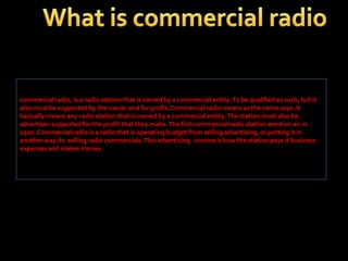 commercial radio, is a radio station that is owned by a commercial entity. To be qualified as such, but it
also must be supported by the owner and for profit. Commercial radio means as the name says. It
basically means any radio station that is owned by a commercial entity. The station must also be
advertiser-supported for the profit that they make. The first commercial radio station went on air in
1920. Commercial radio is a radio that is operating budget from selling advertising, or putting it in
another way its selling radio commercials. This advertising income is how the station pays it business
expenses and makes money.

 
