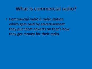 What is commercial radio?
• Commercial radio is radio station
which gets paid by advertisement
they put short adverts on that’s how
they get money for their radio.

 