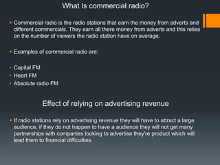 What Is commercial radio?
 Commercial radio is the radio stations that earn the money from adverts and
different commercials. They earn all there money from adverts and this relies
on the number of viewers the radio station have on average.
 Examples of commercial radio are:
• Capital FM
• Heart FM
• Absolute radio FM

Effect of relying on advertising revenue
 If radio stations rely on advertising revenue they will have to attract a large
audience, if they do not happen to have a audience they will not get many
partnerships with companies looking to advertise they're product which will
lead them to financial difficulties.

 