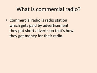 What is commercial radio?
• Commercial radio is radio station
which gets paid by advertisement
they put short adverts on that’s how
they get money for their radio.
 