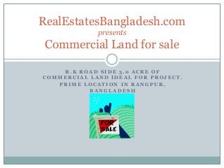 RealEstatesBangladesh.com
presents

Commercial Land for sale
R.K ROAD SIDE 3.0 ACRE OF
COMMERCIAL LAND IDEAL FOR PROJECT.
PRIME LOCATION IN RANGPUR,
BANGLADESH

 