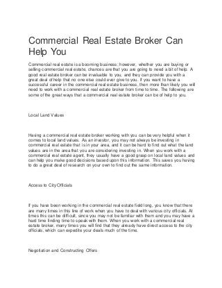 Commercial Real Estate Broker Can
Help You
Commercial real estate is a booming business; however, whether you are buying or
selling commercial real estate, chances are that you are going to need a bit of help. A
good real estate broker can be invaluable to you, and they can provide you with a
great deal of help that no one else could ever give to you. If you want to have a
successful career in the commercial real estate business, then more than likely you will
need to work with a commercial real estate broker from time to time. The following are
some of the great ways that a commercial real estate broker can be of help to you.
Local Land Values
Having a commercial real estate broker working with you can be very helpful when it
comes to local land values. As an investor, you may not always be investing in
commercial real estate that is in your area, and it can be hard to find out what the land
values are in the area that you are considering investing in. When you work with a
commercial real estate agent, they usually have a good grasp on local land values and
can help you make good decisions based upon this information. This saves you having
to do a great deal of research on your own to find out the same information.
Access to City Officials
If you have been working in the commercial real estate field long, you know that there
are many times in this line of work when you have to deal with various city officials. At
times this can be difficult, since you may not be familiar with them and you may have a
hard time finding time to speak with them. When you work with a commercial real
estate broker, many times you will find that they already have direct access to the city
officials, which can expedite your deals much of the time.
Negotiation and Constructing Offers
 
