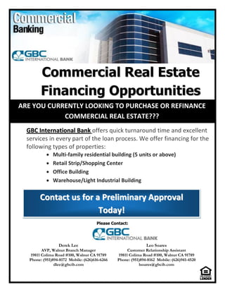Commercial Real Estate
         Financing Opportunities
ARE YOU CURRENTLY LOOKING TO PURCHASE OR REFINANCE
            COMMERCIAL REAL ESTATE???
  GBC International Bank offers quick turnaround time and excellent
  services in every part of the loan process. We offer financing for the
  following types of properties:
               Multi-family residential building (5 units or above)
               Retail Strip/Shopping Center
               Office Building
               Warehouse/Light Industrial Building


        Contact us for a Preliminary Approval
                        To d a y !
                                       Please Contact:




                   Derek Lee                                   Leo Soares
          AVP, Walnut Branch Manager                 Customer Relationship Assistant
    19811 Colima Road #100, Walnut CA 91789     19811 Colima Road #100, Walnut CA 91789
   Phone: (951)894-8172 Mobile: (626)616-6266   Phone: (951)894-8162 Mobile: (626)941-4520
                dlee@gbcib.com                             lsoares@gbcib.com
 
