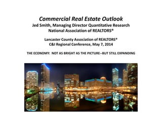 Commercial Real Estate Outlook
Jed Smith, Managing Director Quantitative Research
National Association of REALTORS®
Lancaster County Association of REALTORS®
C&I Regional Conference, May 7, 2014
THE ECONOMY: NOT AS BRIGHT AS THE PICTURE--BUT STILL EXPANDING
 