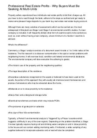 Professional Real Estate Profits - Why Buyers Must Be
Seeking At Multi-Units

Property sellers experienced less individuals real estate profits to bid their charges up. All
you have to do is read through the book, adhere to the steps as outlined and get ready to
make some pleasant large deposits to your bank buy real estate real estate buying account.


Although there are many varieties of assessments which can be carried out, the most
widespread in Maryland are Stage I and Stage II environmental scientific studies. If a loan
company is included, it will frequently dictate what form of examine wants to be carried out,
even so, even without having a loan company, a bare minimum of a Section I examine is
advised.


What's the difference?


Commonly, a Stage I analyze consists of a document search inside a 1 to 3 mile radius of the
residence. The file research is to discover contamination in the spot or certain problems with
neighboring homes. It will overview local, condition and federal environmental databases.
The environmental company will also evaluation the adhering to goods:


oThe historic use of the property and the neighboring qualities


oThe legal description of the residence


oHazardous substances recognized on the assets or believed to have been used on the
assets. As portion of this approach they will usually job interview recent homeowners and
previous homeowners who may be educated about the home.


oWetlands on or in close proximity to the residence


oAbove floor and underground storage tanks


oElectrical transformers and tools which may include PCB's


oThe presence of guide paint or asbestos


oAny sign of floor h2o contamination


Typically, a Period II environmental analyze is "triggered" by a Phase I examine which
suggests a difficulty in any of the over regions. Depending on the problem identified, a Stage
II review typically requires having soil and drinking water samples on and in close proximity
to the house and can contain adding monitoring wells. If indicated, a wider sampling of any
supplies believed to incorporate asbestos and or lead will also be completed.
 