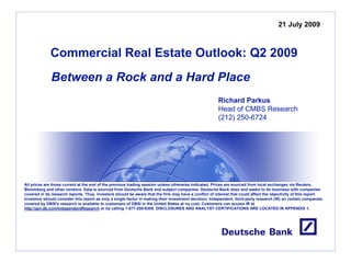 21 July 2009



              Commercial Real Estate Outlook: Q2 2009
              Between a Rock and a Hard Place
                                                                                                        Richard Parkus
                                                                                                        Head of CMBS Research
                                                                                                        (212) 250-6724




All prices are those current at the end of the previous trading session unless otherwise indicated. Prices are sourced from local exchanges via Reuters,
Bloomberg and other vendors. Data is sourced from Deutsche Bank and subject companies. Deutsche Bank does and seeks to do business with companies
covered in its research reports. Thus, investors should be aware that the firm may have a conflict of interest that could affect the objectivity of this report.
Investors should consider this report as only a single factor in making their investment decision. Independent, third-party research (IR) on certain companies
covered by DBSI's research is available to customers of DBSI in the United States at no cost. Customers can access IR at
http://gm.db.com/IndependentResearch or by calling 1-877-208-6300. DISCLOSURES AND ANALYST CERTIFICATIONS ARE LOCATED IN APPENDIX 1.
 