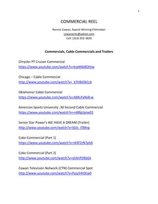 1 
COMMERCIAL REEL 
Rennie Cowan, Award-Winning Filmmaker 
cowanentc@yahoo.com 
Cell: (323) 952-3820 
Commercials, Cable Commercials and Trailers 
Chrysler PT Cruiser Commercial 
https://www.youtube.com/watch?v=krpM6I8OHJw 
Chicago – Cable Commercial 
http://www.youtube.com/watch?v=_kTHBiOkEzA 
Oklahoma! Cable Commercial 
https://www.youtube.com/watch?v=A8XsYaNs8-w 
Amercian Sports University :30 Second Cable Commercial 
https://www.youtube.com/watch?v=n48fgVpJwE0 
Senior Star Power’s WE HAVE A DREAM (Trailer) 
http://www.youtube.com/watch?v=SGIs_lT8Arg 
Coke Commercial (Part 1) 
https://www.youtube.com/watch?v=tk9FZrN7ph8 
Coke Commercial (Part 2) 
http://www.youtube.com/watch?v=sG4nPDXljGk 
Cowan Television Network (CTN) Commercial Spot 
http://www.youtube.com/watch?v=PyojY4IOEw0 
 